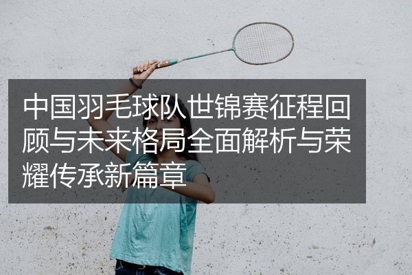 中国羽毛球队世锦赛征程回顾与未来格局全面解析与荣耀传承新篇章