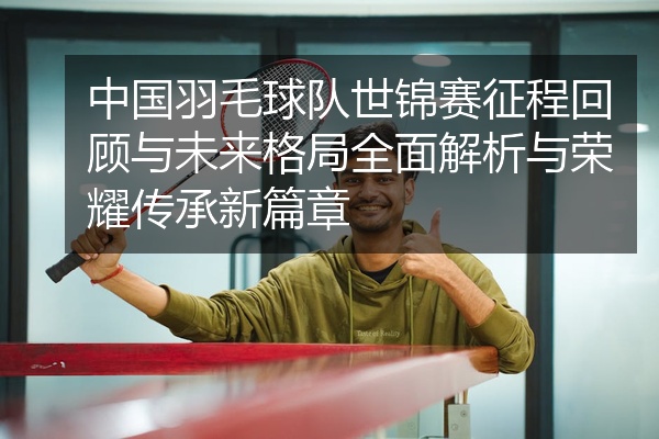 中国羽毛球队世锦赛征程回顾与未来格局全面解析与荣耀传承新篇章