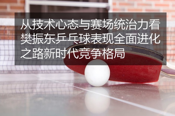 从技术心态与赛场统治力看樊振东乒乓球表现全面进化之路新时代竞争格局