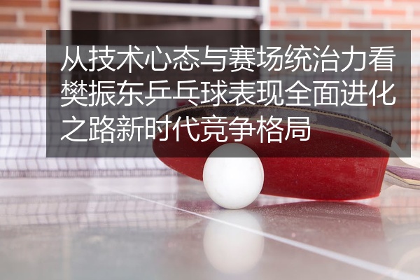 从技术心态与赛场统治力看樊振东乒乓球表现全面进化之路新时代竞争格局