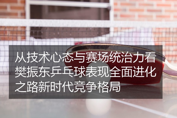 从技术心态与赛场统治力看樊振东乒乓球表现全面进化之路新时代竞争格局