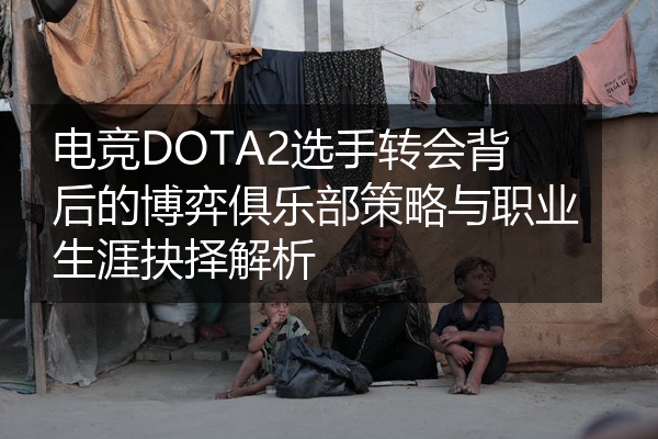 电竞DOTA2选手转会背后的博弈俱乐部策略与职业生涯抉择解析