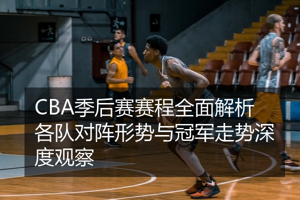 CBA季后赛赛程全面解析各队对阵形势与冠军走势深度观察
