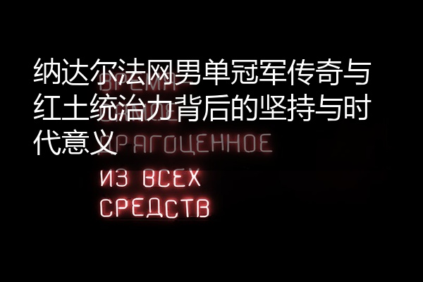 纳达尔法网男单冠军传奇与红土统治力背后的坚持与时代意义