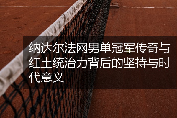 纳达尔法网男单冠军传奇与红土统治力背后的坚持与时代意义