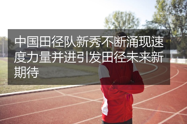 中国田径队新秀不断涌现速度力量并进引发田径未来新期待