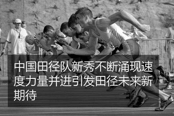 中国田径队新秀不断涌现速度力量并进引发田径未来新期待