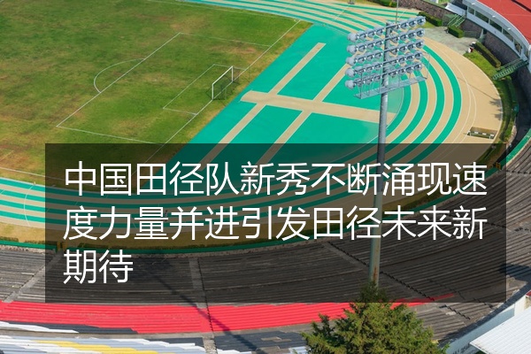 中国田径队新秀不断涌现速度力量并进引发田径未来新期待