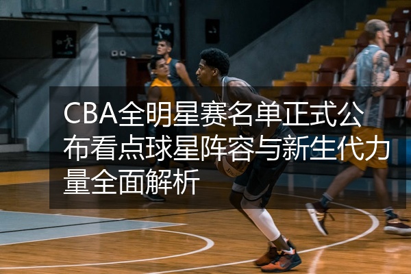 CBA全明星赛名单正式公布看点球星阵容与新生代力量全面解析