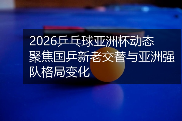 2026乒乓球亚洲杯动态聚焦国乒新老交替与亚洲强队格局变化