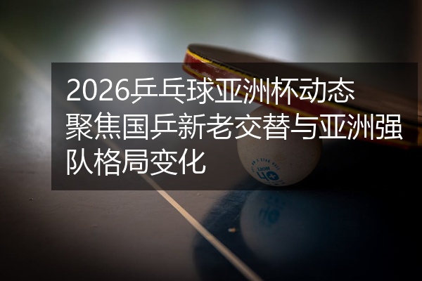 2026乒乓球亚洲杯动态聚焦国乒新老交替与亚洲强队格局变化