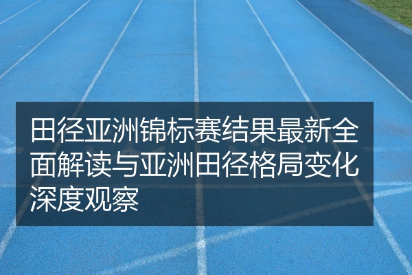 田径亚洲锦标赛结果最新全面解读与亚洲田径格局变化深度观察