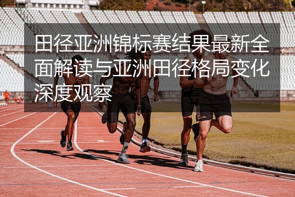 田径亚洲锦标赛结果最新全面解读与亚洲田径格局变化深度观察