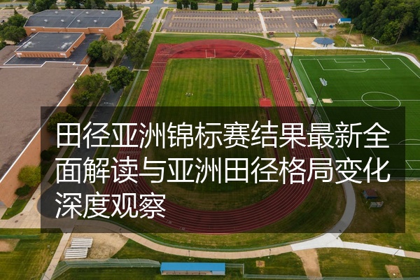 田径亚洲锦标赛结果最新全面解读与亚洲田径格局变化深度观察