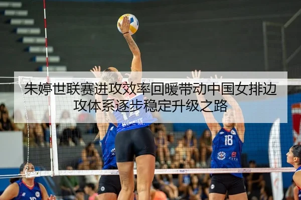 朱婷世联赛进攻效率回暖带动中国女排边攻体系逐步稳定升级之路