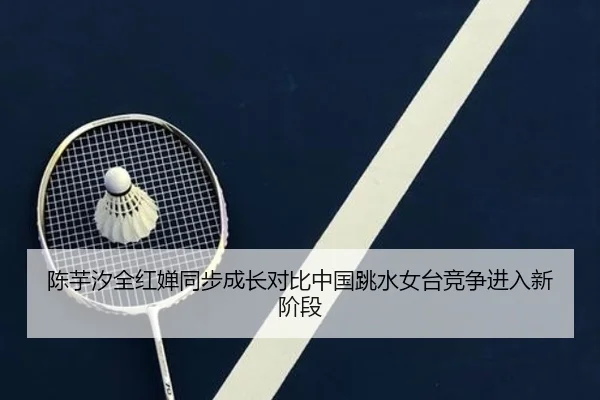 陈芋汐全红婵同步成长对比中国跳水女台竞争进入新阶段